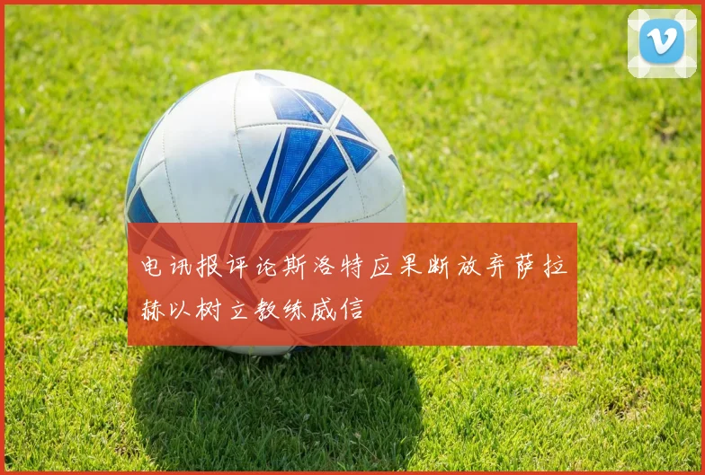 电讯报评论斯洛特应果断放弃萨拉赫以树立教练威信