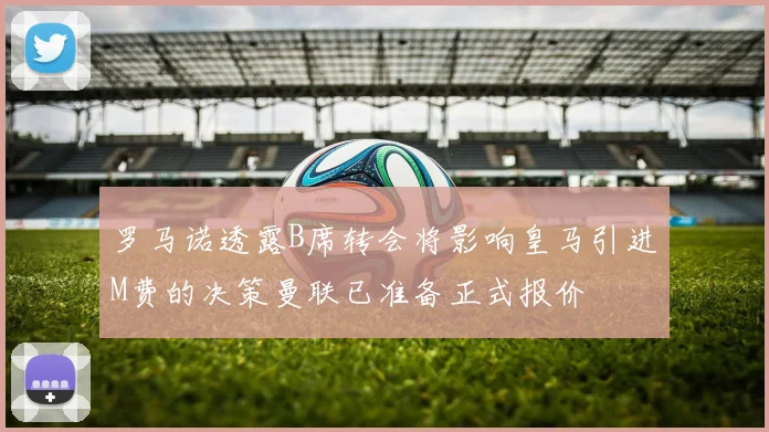 罗马诺透露B席转会将影响皇马引进M费的决策曼联已准备正式报价