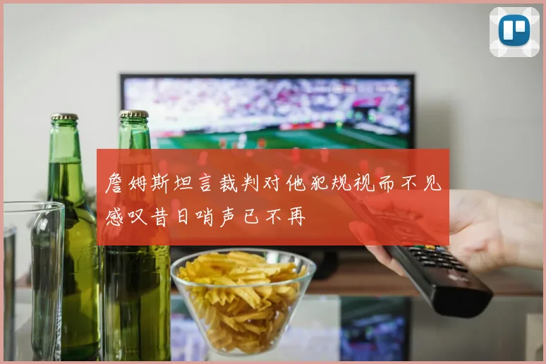詹姆斯坦言裁判对他犯规视而不见感叹昔日哨声已不再