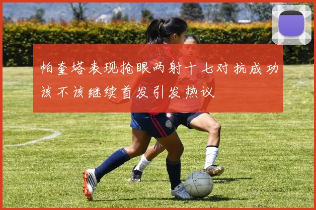 帕奎塔表现抢眼两射十七对抗成功该不该继续首发引发热议