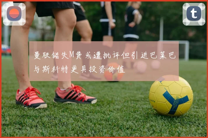 曼联错失M费或遭批评但引进巴莱巴与斯科特更具投资价值