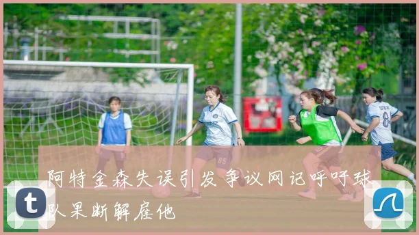 阿特金森失误引发争议网记呼吁球队果断解雇他