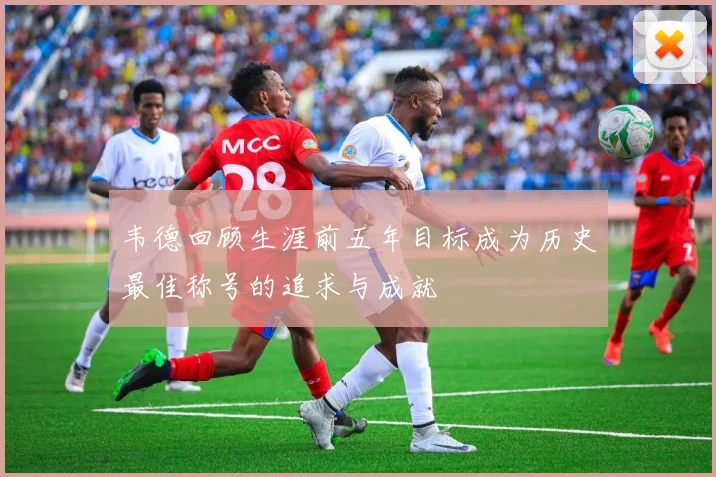 韦德回顾生涯前五年目标成为历史最佳称号的追求与成就