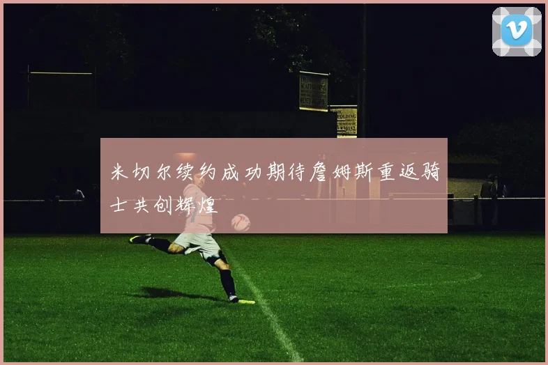 米切尔续约成功期待詹姆斯重返骑士共创辉煌