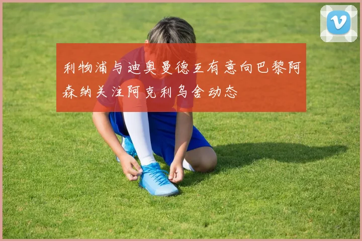 利物浦与迪奥曼德互有意向巴黎阿森纳关注阿克利乌舍动态