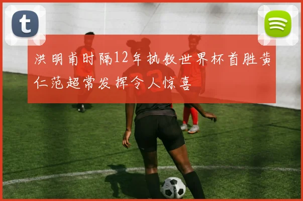 洪明甫时隔12年执教世界杯首胜黄仁范超常发挥令人惊喜